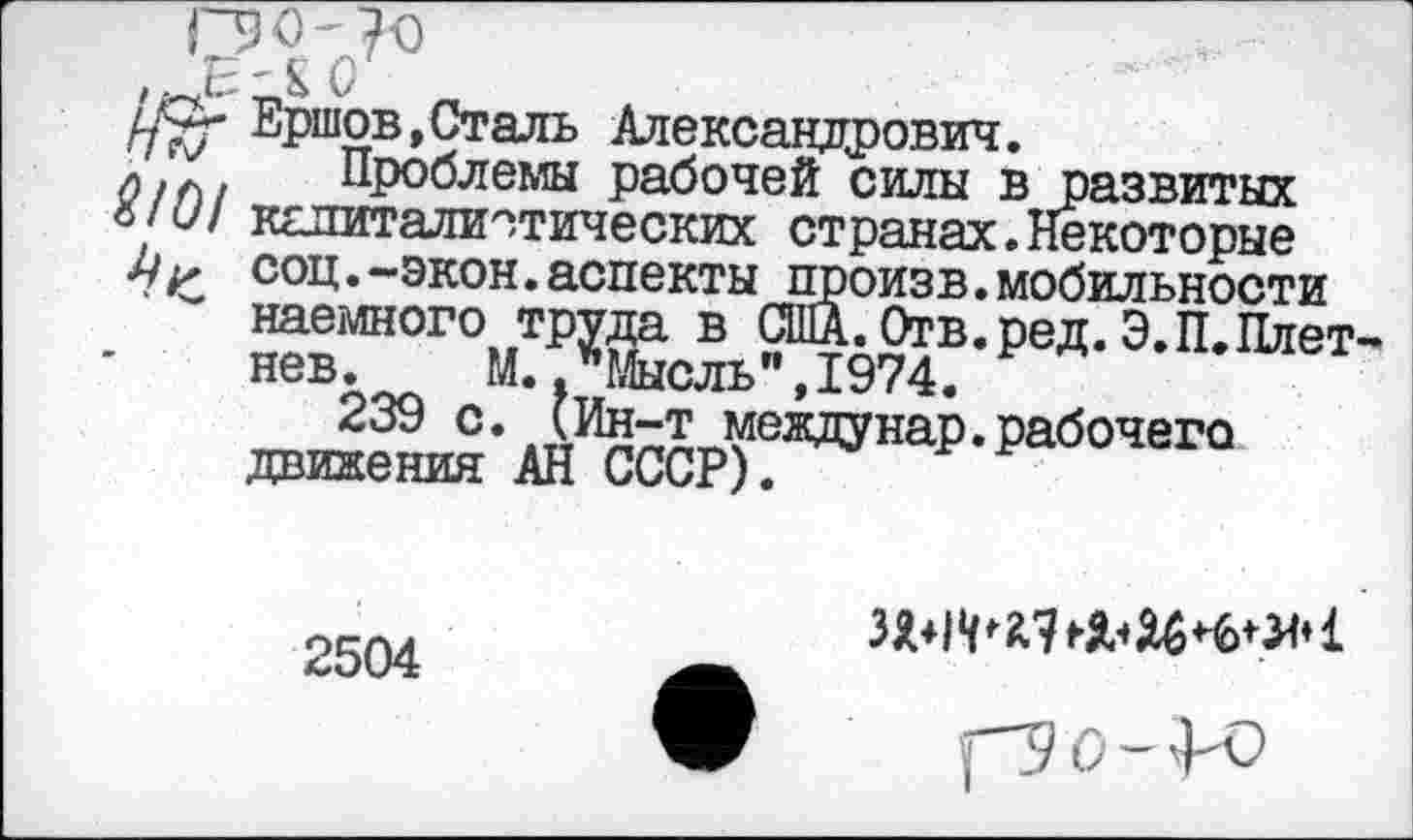 ﻿Г90-?0
Ершов,Сталь Александрович.
/)/Л/ Проблемы рабочей силы в развитых
о/<7/ капиталистических странах.Некоторые
Мг соц.-экон.аспекты произв.мобильности наемного труда в США.Отв.ред.Э.П.Плет нев. М., Мысль",1974.
239 с. (Ин-т междунар.рабочего движения АН СССР).
2504
